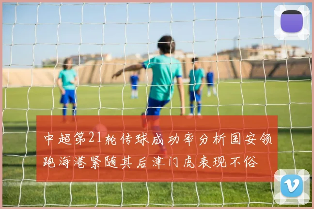 中超第21轮传球成功率分析国安领跑海港紧随其后津门虎表现不俗