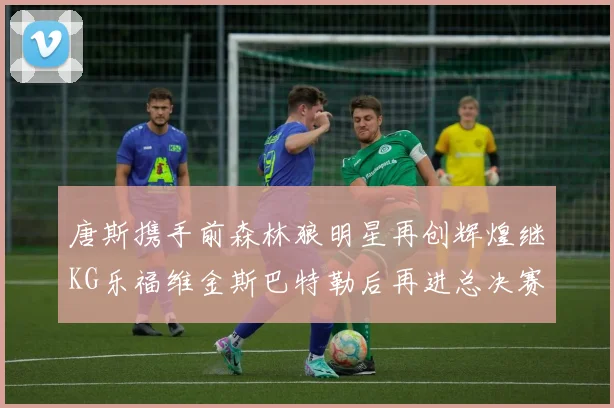 唐斯携手前森林狼明星再创辉煌继KG乐福维金斯巴特勒后再进总决赛