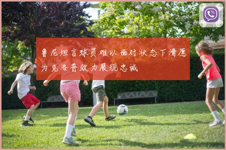 鲁尼坦言球员难以面对状态下滑愿为克洛普效力展现忠诚