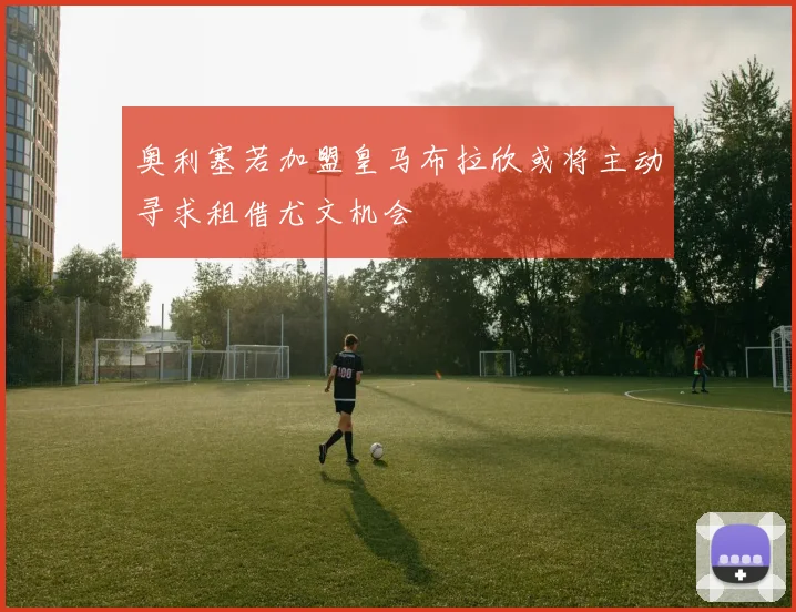 奥利塞若加盟皇马布拉欣或将主动寻求租借尤文机会