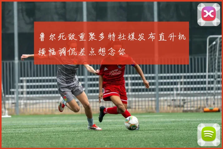 鲁尔死敌重聚多特社媒发布直升机横幅调侃差点想念你