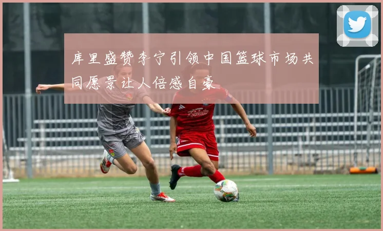 库里盛赞李宁引领中国篮球市场共同愿景让人倍感自豪