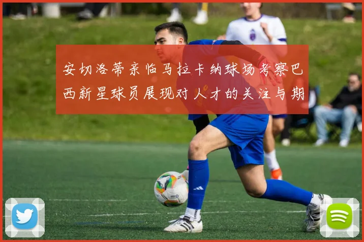 安切洛蒂亲临马拉卡纳球场考察巴西新星球员展现对人才的关注与期待