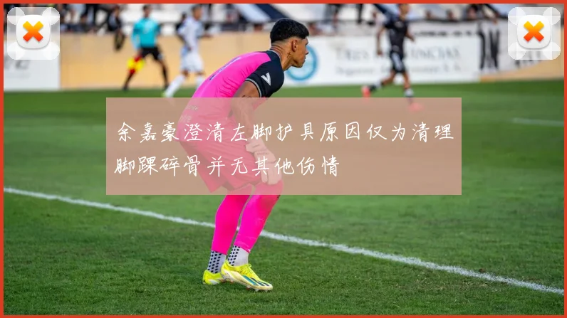 余嘉豪澄清左脚护具原因仅为清理脚踝碎骨并无其他伤情