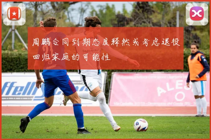 周鹏合同到期态度释然或考虑退役回归家庭的可能性