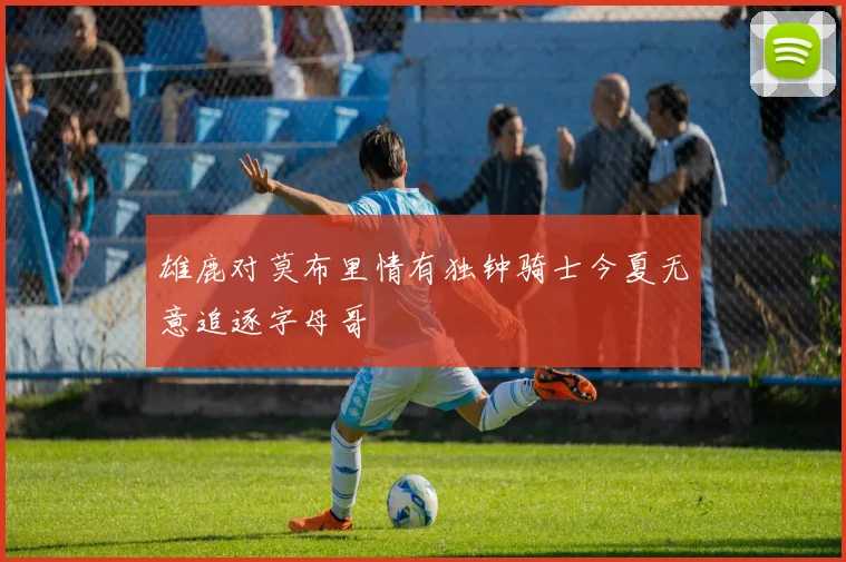 雄鹿对莫布里情有独钟骑士今夏无意追逐字母哥