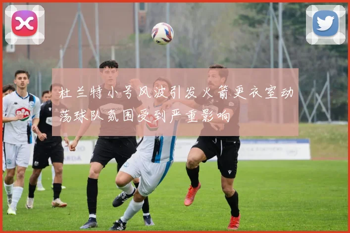 杜兰特小号风波引发火箭更衣室动荡球队氛围受到严重影响