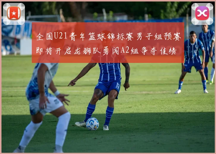 全国U21青年篮球锦标赛男子组预赛即将开启龙狮队勇闯A2组争夺佳绩