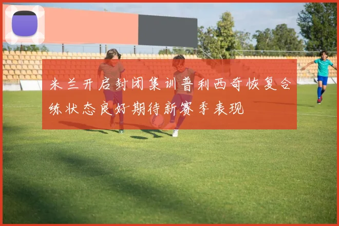 米兰开启封闭集训普利西奇恢复合练状态良好期待新赛季表现
