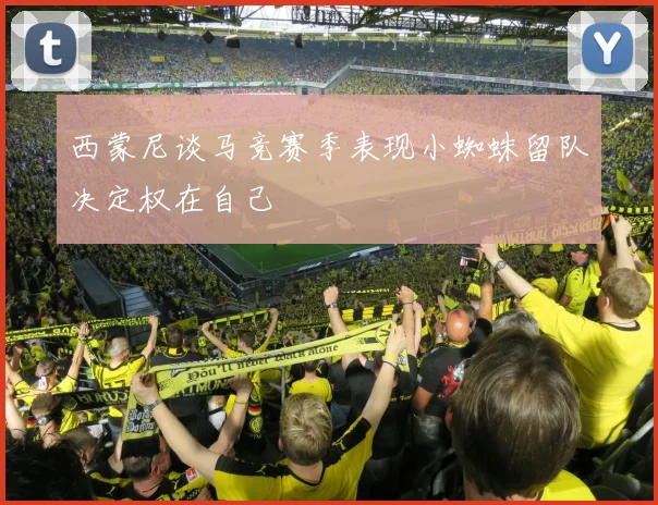 西蒙尼谈马竞赛季表现小蜘蛛留队决定权在自己